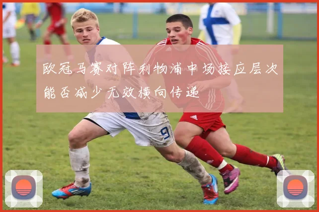 欧冠马赛对阵利物浦中场接应层次能否减少无效横向传递