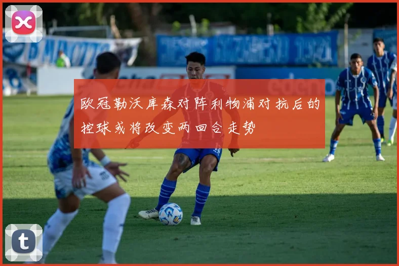 欧冠勒沃库森对阵利物浦对抗后的控球或将改变两回合走势