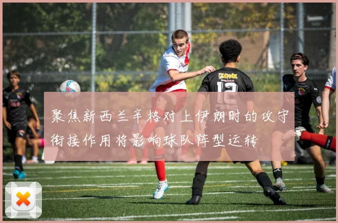 聚焦新西兰辛格对上伊朗时的攻守衔接作用将影响球队阵型运转