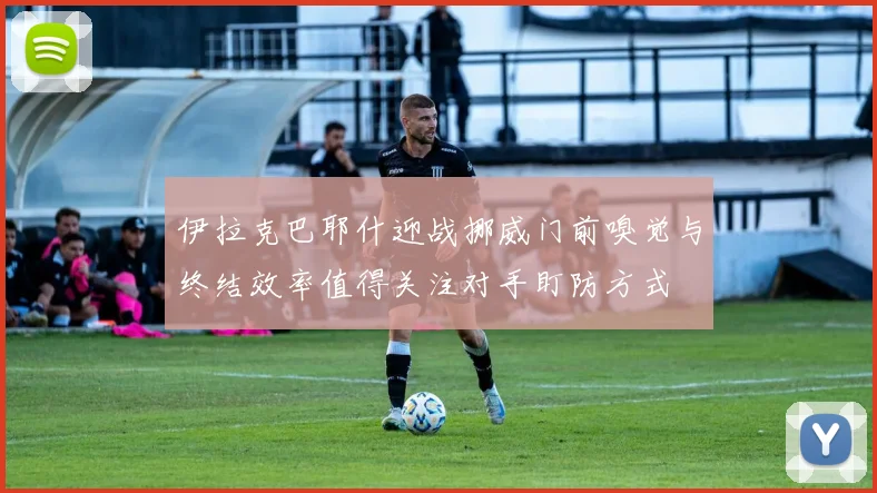 伊拉克巴耶什迎战挪威门前嗅觉与终结效率值得关注对手盯防方式