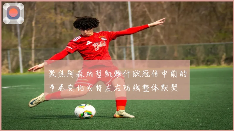 聚焦阿森纳哲凯赖什欧冠传中前的节奏变化或将左右防线整体默契