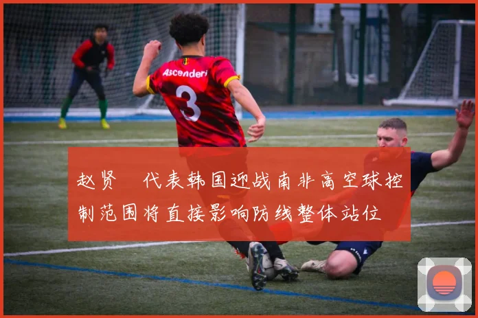 赵贤祐代表韩国迎战南非高空球控制范围将直接影响防线整体站位