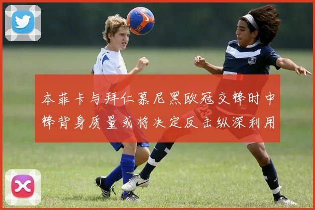 本菲卡与拜仁慕尼黑欧冠交锋时中锋背身质量或将决定反击纵深利用