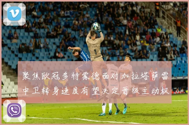 聚焦欧冠多特蒙德面对加拉塔萨雷中卫转身速度有望决定晋级主动权