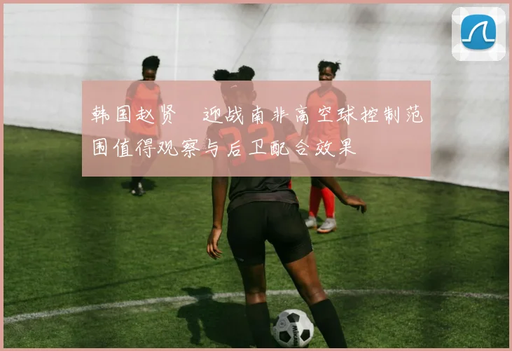韩国赵贤祐迎战南非高空球控制范围值得观察与后卫配合效果