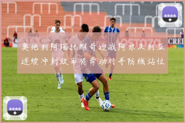 奥地利阿瑙托维奇迎战阿尔及利亚连续冲刺效率将牵动对手防线站位
