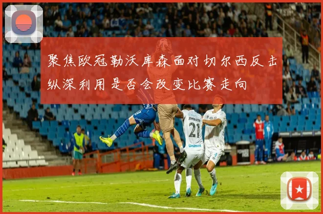 聚焦欧冠勒沃库森面对切尔西反击纵深利用是否会改变比赛走向