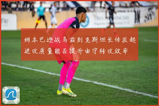 姆本巴迎战乌兹别克斯坦长传发起进攻质量能否提升由守转攻效率