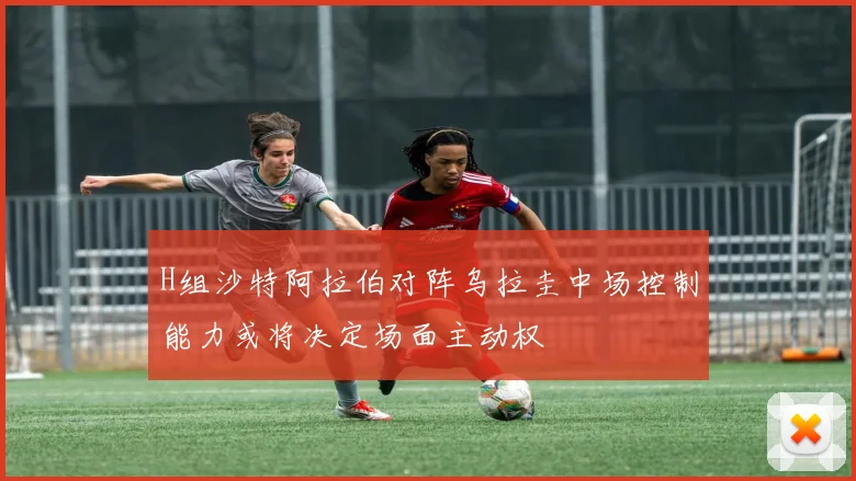 H组沙特阿拉伯对阵乌拉圭中场控制能力或将决定场面主动权