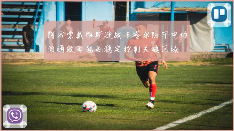 阿方索戴维斯迎战卡塔尔防守中的沟通效率能否稳定控制关键区域