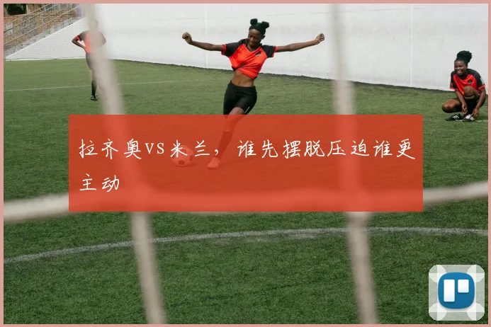 拉齐奥vs米兰，谁先摆脱压迫谁更主动