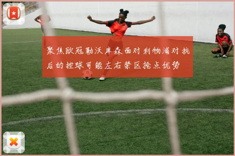 聚焦欧冠勒沃库森面对利物浦对抗后的控球可能左右禁区抢点优势
