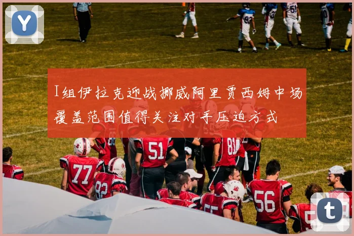 I组伊拉克迎战挪威阿里贾西姆中场覆盖范围值得关注对手压迫方式