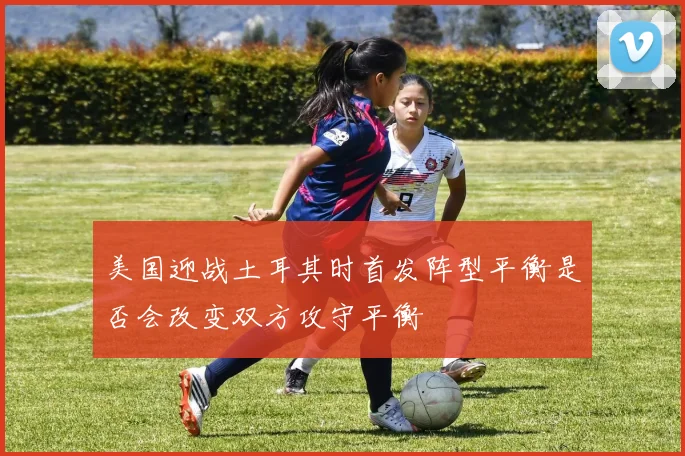 美国迎战土耳其时首发阵型平衡是否会改变双方攻守平衡