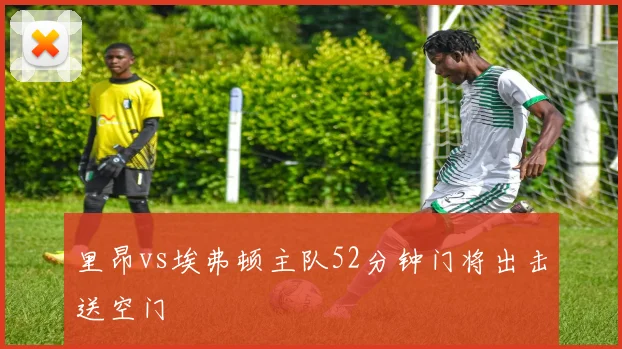 里昂vs埃弗顿主队52分钟门将出击送空门